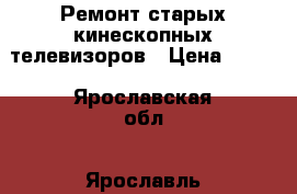 Ремонт старых кинескопных телевизоров › Цена ­ 500 - Ярославская обл., Ярославль г. Электро-Техника » Услуги   . Ярославская обл.,Ярославль г.